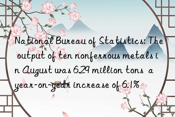 National Bureau of Statistics: The output of ten nonferrous metals in August was 6.29 million tons  a year-on-year increase of 6.1%