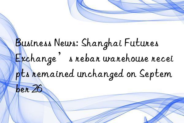 Business News: Shanghai Futures Exchange’s rebar warehouse receipts remained unchanged on September 26