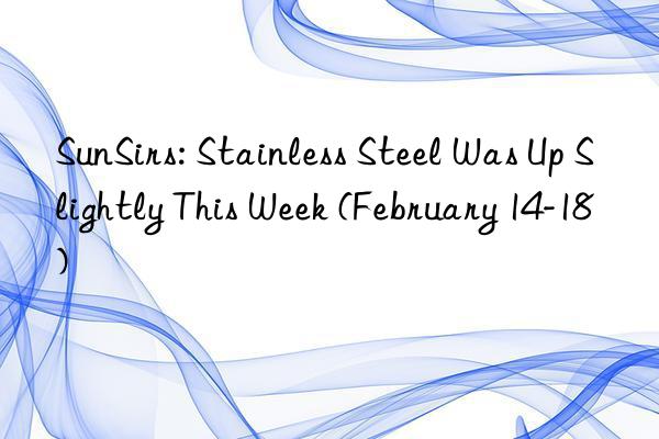 SunSirs: Stainless Steel Was Up Slightly This Week (February 14-18)