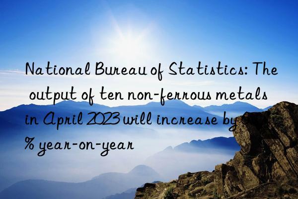 National Bureau of Statistics: The output of ten non-ferrous metals in April 2023 will increase by 6.1% year-on-year