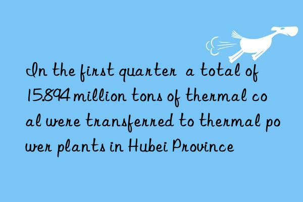 In the first quarter  a total of 15.894 million tons of thermal coal were transferred to thermal power plants in Hubei Province