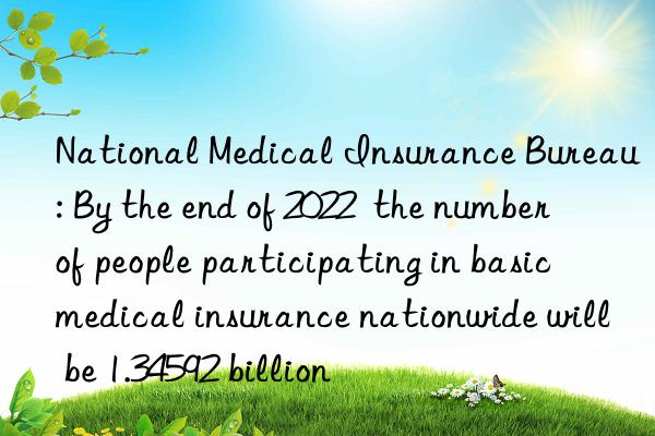 National Medical Insurance Bureau: By the end of 2022  the number of people participating in basic medical insurance nationwide will be 1.34592 billion