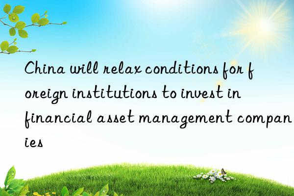 China will relax conditions for foreign institutions to invest in financial asset management companies