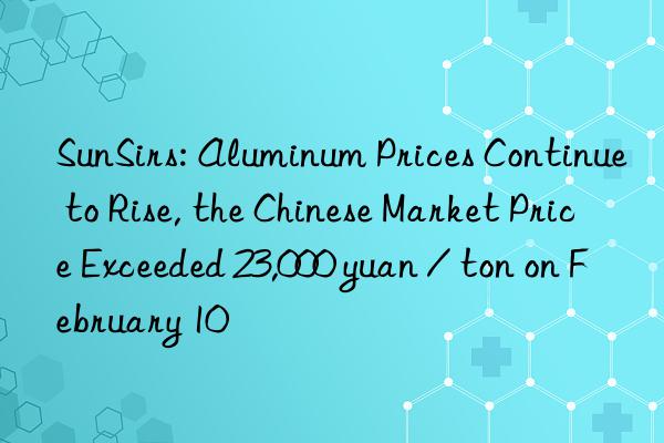 SunSirs: Aluminum Prices Continue to Rise, the Chinese Market Price Exceeded 23,000 yuan / ton on February 10