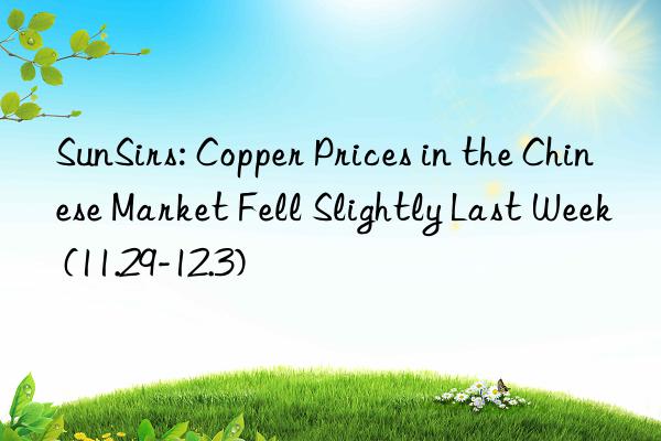 SunSirs: Copper Prices in the Chinese Market Fell Slightly Last Week (11.29-12.3)