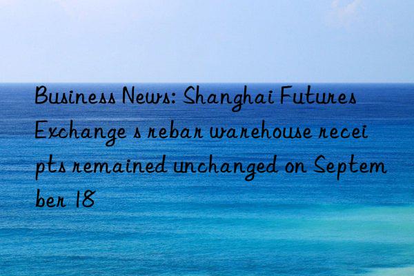 Business News: Shanghai Futures Exchange s rebar warehouse receipts remained unchanged on September 18