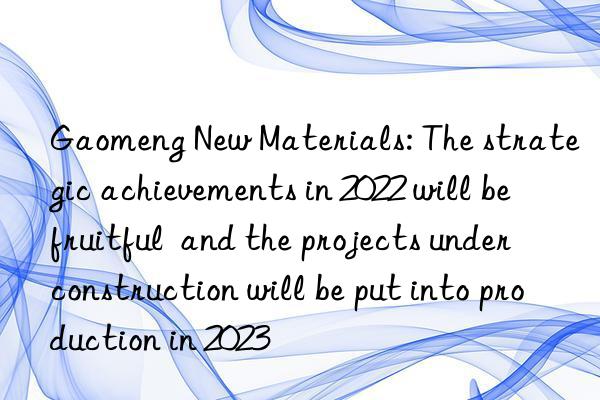 Gaomeng New Materials: The strategic achievements in 2022 will be fruitful  and the projects under construction will be put into production in 2023