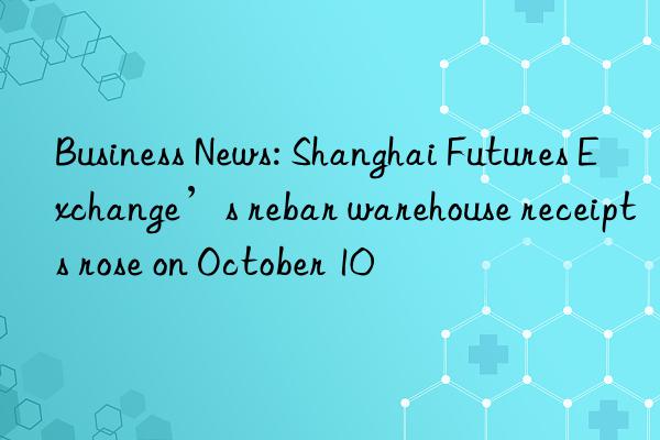 Business News: Shanghai Futures Exchange’s rebar warehouse receipts rose on October 10