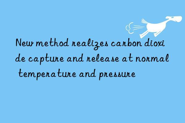 New method realizes carbon dioxide capture and release at normal temperature and pressure