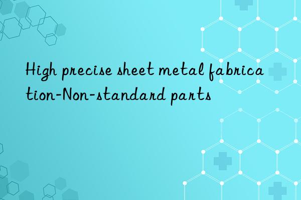 High precise sheet metal fabrication-Non-standard parts