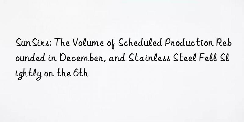 SunSirs: The Volume of Scheduled Production Rebounded in December, and Stainless Steel Fell Slightly on the 6th