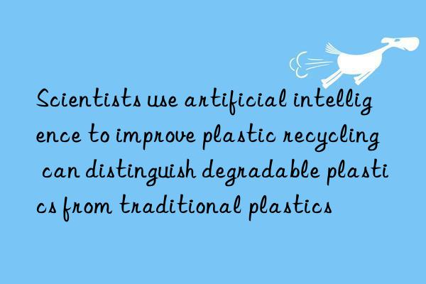 Scientists use artificial intelligence to improve plastic recycling  can distinguish degradable plastics from traditional plastics