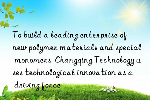 To build a leading enterprise of new polymer materials and special monomers  Changqing Technology uses technological innovation as a driving force