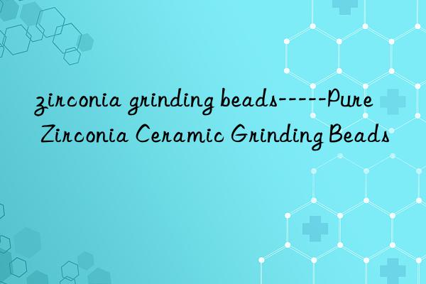 zirconia grinding beads-----Pure Zirconia Ceramic Grinding Beads