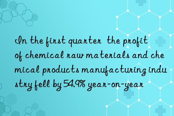 In the first quarter  the profit of chemical raw materials and chemical products manufacturing industry fell by 54.9% year-on-year