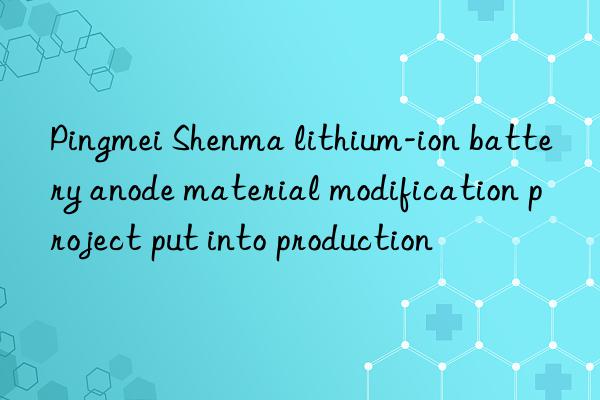 Pingmei Shenma lithium-ion battery anode material modification project put into production