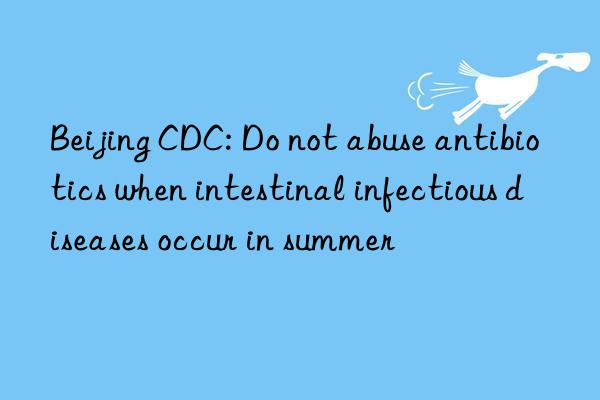 Beijing CDC: Do not abuse antibiotics when intestinal infectious diseases occur in summer