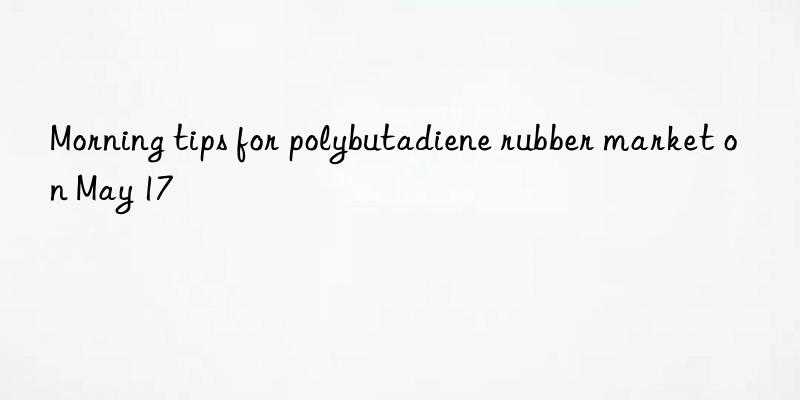 Morning tips for polybutadiene rubber market on May 17