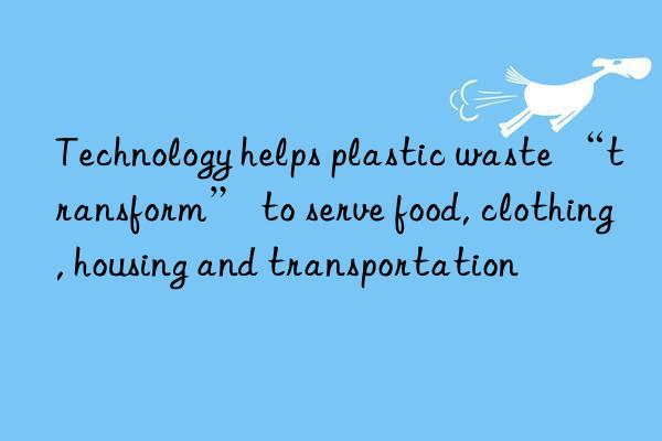 Technology helps plastic waste “transform” to serve food, clothing, housing and transportation