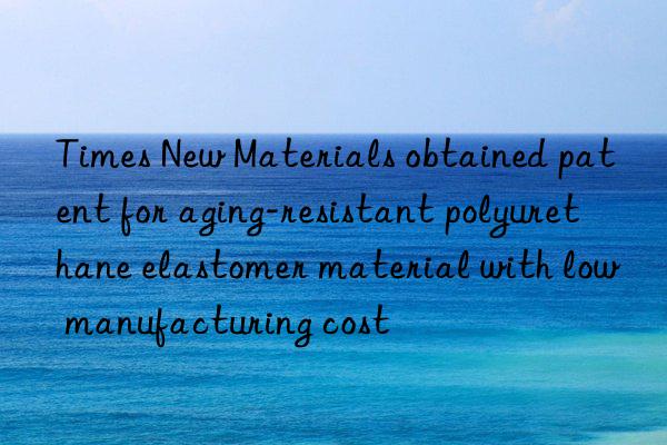 Times New Materials obtained patent for aging-resistant polyurethane elastomer material with low manufacturing cost