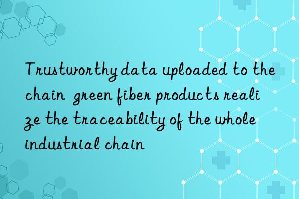 Trustworthy data uploaded to the chain  green fiber products realize the traceability of the whole industrial chain