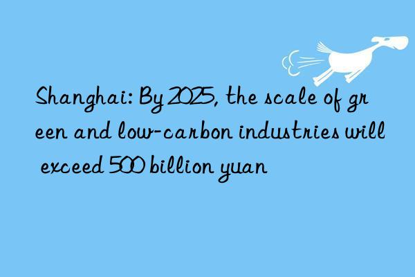 Shanghai: By 2025, the scale of green and low-carbon industries will exceed 500 billion yuan