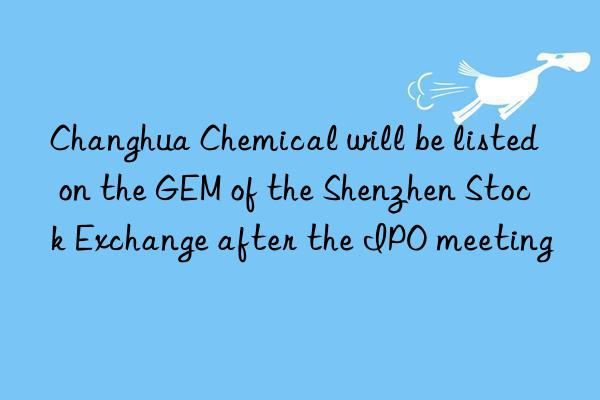 Changhua Chemical will be listed on the GEM of the Shenzhen Stock Exchange after the IPO meeting