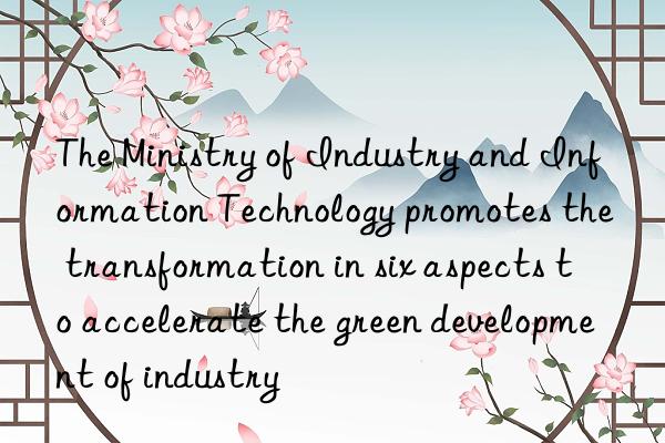 The Ministry of Industry and Information Technology promotes the transformation in six aspects to accelerate the green development of industry