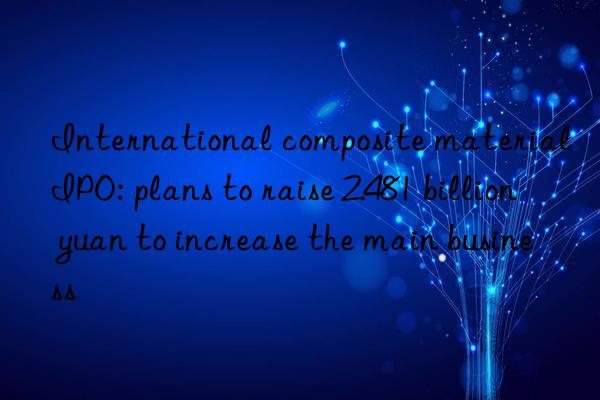 International composite material IPO: plans to raise 2.481 billion yuan to increase the main business