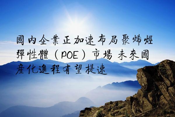 国内企业正加速布局聚烯烃弹性体（POE）市场 未来国产化进程有望提速