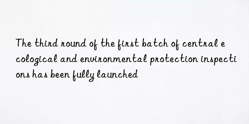 The third round of the first batch of central ecological and environmental protection inspections has been fully launched