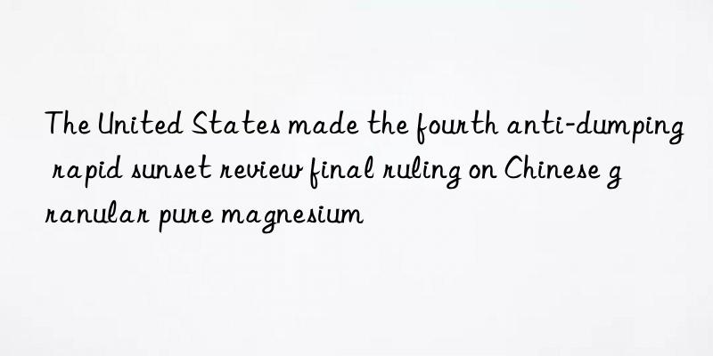 The United States made the fourth anti-dumping rapid sunset review final ruling on Chinese granular pure magnesium