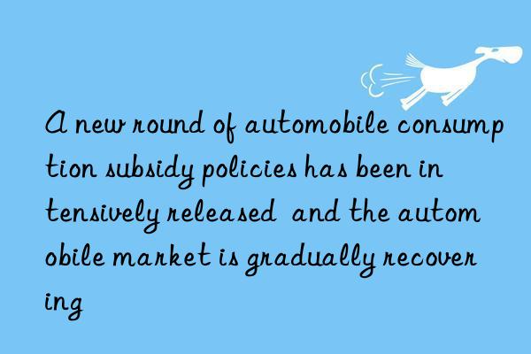 A new round of automobile consumption subsidy policies has been intensively released  and the automobile market is gradually recovering