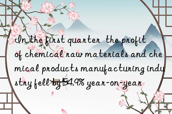 In the first quarter  the profit of chemical raw materials and chemical products manufacturing industry fell by 54.9% year-on-year