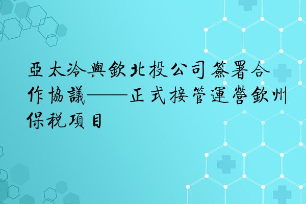 亚太冷与钦北投公司签署合作协议——正式接管运营钦州保税项目