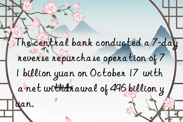 The central bank conducted a 7-day reverse repurchase operation of 71 billion yuan on October 17  with a net withdrawal of 496 billion yuan.