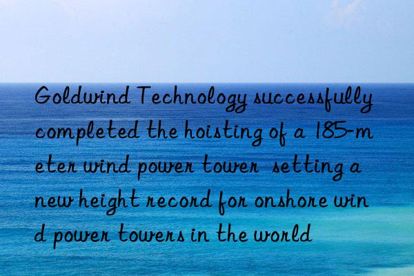 Goldwind Technology successfully completed the hoisting of a 185-meter wind power tower  setting a new height record for onshore wind power towers in the world