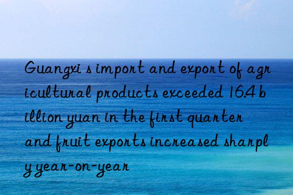 Guangxi s import and export of agricultural products exceeded 16.4 billion yuan in the first quarter  and fruit exports increased sharply year-on-year