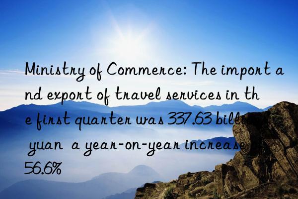 Ministry of Commerce: The import and export of travel services in the first quarter was 337.63 billion yuan  a year-on-year increase of 56.6%