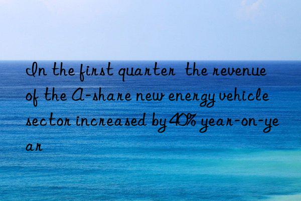 In the first quarter  the revenue of the A-share new energy vehicle sector increased by 40% year-on-year