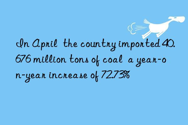 In April  the country imported 40.676 million tons of coal  a year-on-year increase of 72.73%