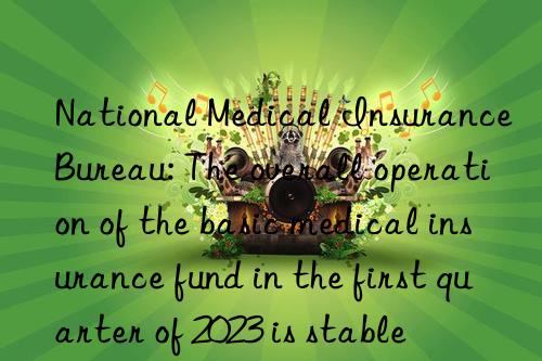 National Medical Insurance Bureau: The overall operation of the basic medical insurance fund in the first quarter of 2023 is stable