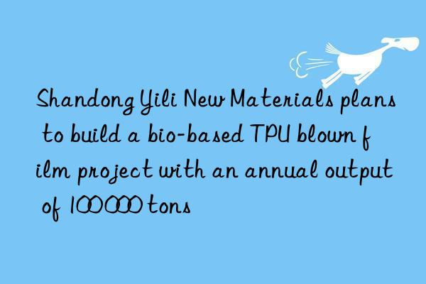 Shandong Yili New Materials plans to build a bio-based TPU blown film project with an annual output of 100 000 tons