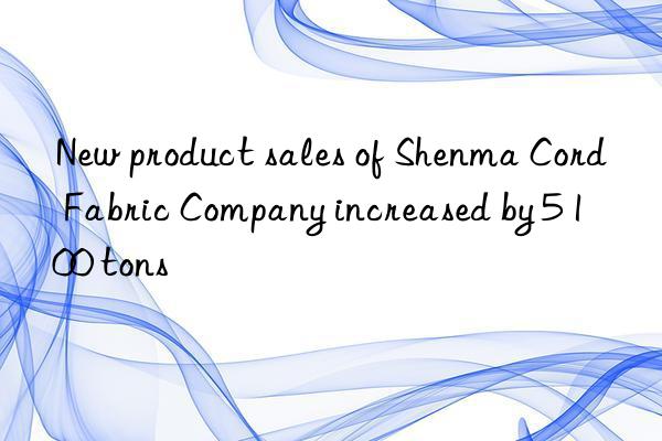 New product sales of Shenma Cord Fabric Company increased by 5 100 tons