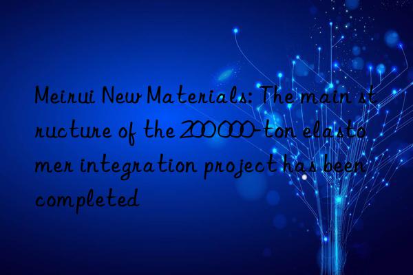 Meirui New Materials: The main structure of the 200 000-ton elastomer integration project has been completed