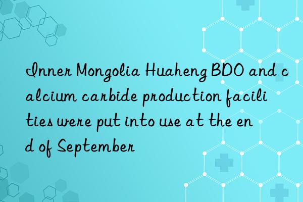 Inner Mongolia Huaheng BDO and calcium carbide production facilities were put into use at the end of September