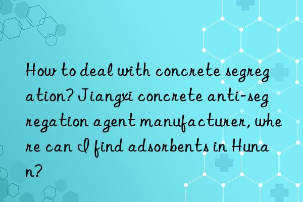 How to deal with concrete segregation? Jiangxi concrete anti-segregation agent manufacturer, where can I find adsorbents in Hunan?