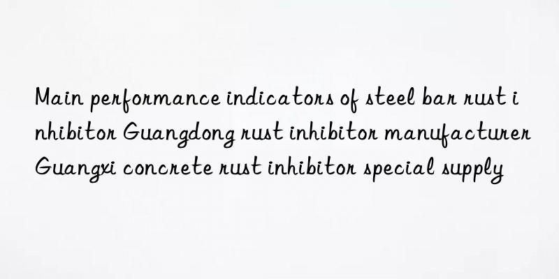 Main performance indicators of steel bar rust inhibitor Guangdong rust inhibitor manufacturer Guangxi concrete rust inhibitor special supply