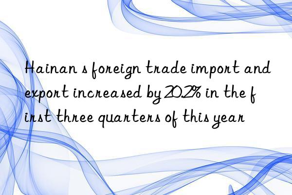 Hainan s foreign trade import and export increased by 20.2% in the first three quarters of this year