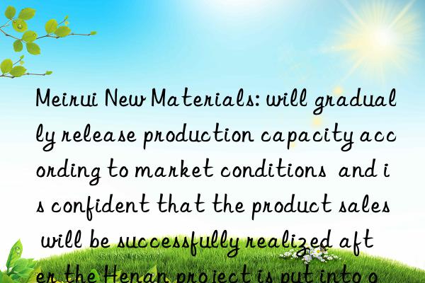 Meirui New Materials: will gradually release production capacity according to market conditions  and is confident that the product sales will be successfully realized after the Henan project is put into operation